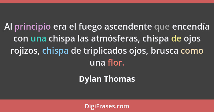 Al principio era el fuego ascendente que encendía con una chispa las atmósferas, chispa de ojos rojizos, chispa de triplicados ojos, br... - Dylan Thomas