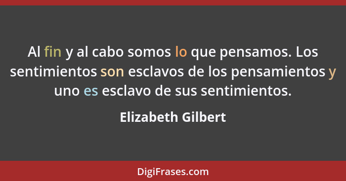 Al fin y al cabo somos lo que pensamos. Los sentimientos son esclavos de los pensamientos y uno es esclavo de sus sentimientos.... - Elizabeth Gilbert