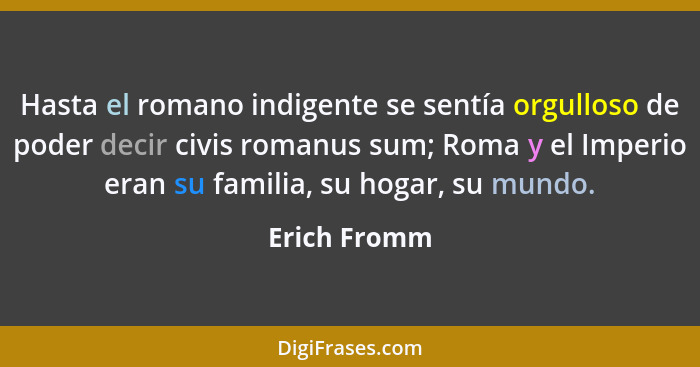 Hasta el romano indigente se sentía orgulloso de poder decir civis romanus sum; Roma y el Imperio eran su familia, su hogar, su mundo.... - Erich Fromm