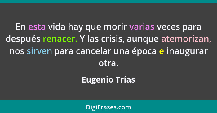 En esta vida hay que morir varias veces para después renacer. Y las crisis, aunque atemorizan, nos sirven para cancelar una época e in... - Eugenio Trías