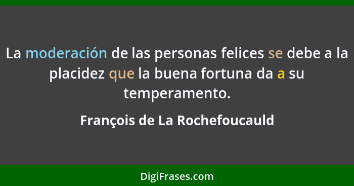 La moderación de las personas felices se debe a la placidez que la buena fortuna da a su temperamento.... - François de La Rochefoucauld