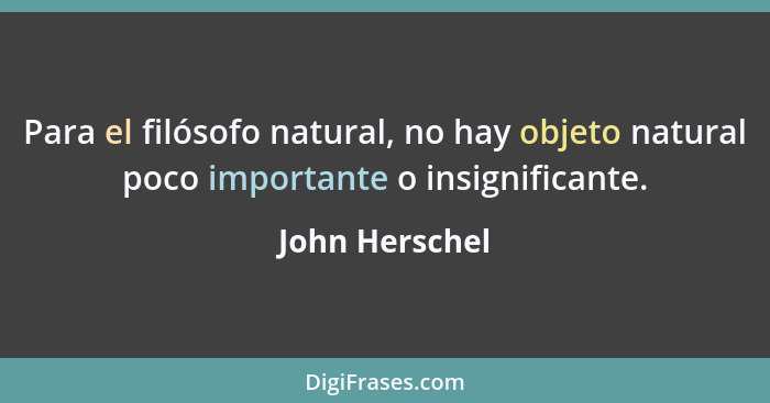 Para el filósofo natural, no hay objeto natural poco importante o insignificante.... - John Herschel