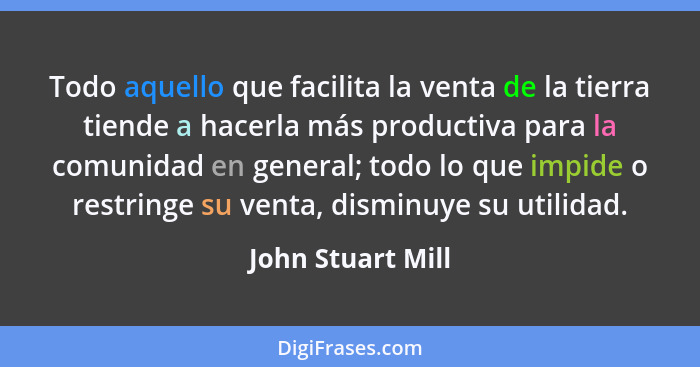 Todo aquello que facilita la venta de la tierra tiende a hacerla más productiva para la comunidad en general; todo lo que impide o... - John Stuart Mill