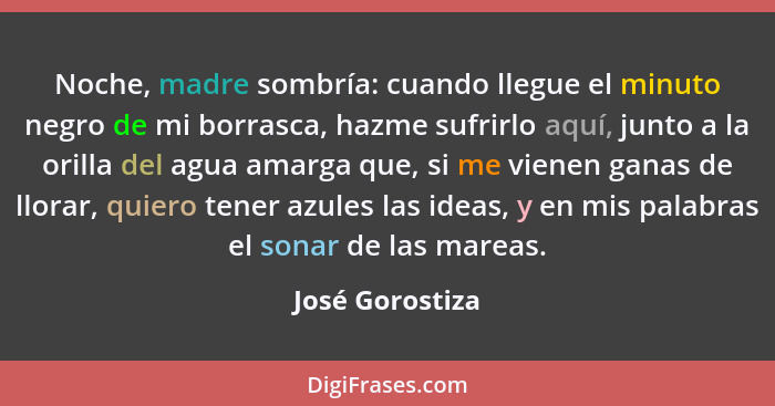 Noche, madre sombría: cuando llegue el minuto negro de mi borrasca, hazme sufrirlo aquí, junto a la orilla del agua amarga que, si me... - José Gorostiza