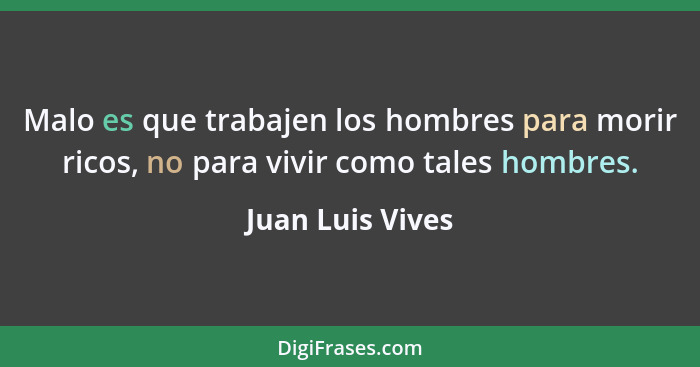 Malo es que trabajen los hombres para morir ricos, no para vivir como tales hombres.... - Juan Luis Vives