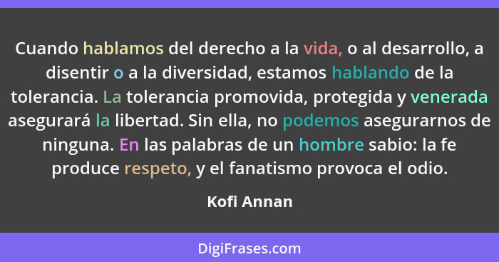 Cuando hablamos del derecho a la vida, o al desarrollo, a disentir o a la diversidad, estamos hablando de la tolerancia. La tolerancia pr... - Kofi Annan