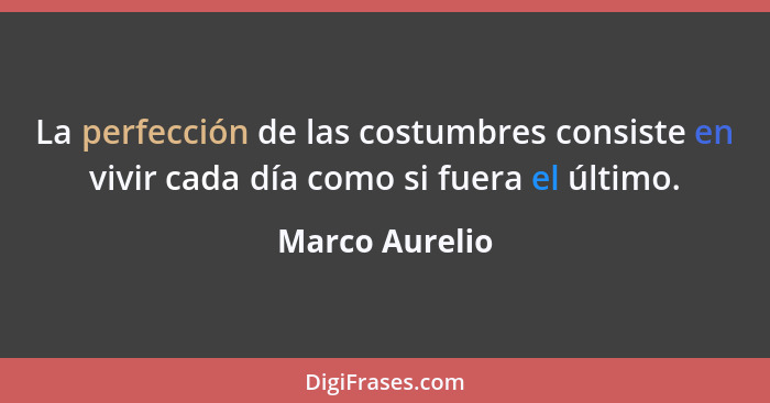 La perfección de las costumbres consiste en vivir cada día como si fuera el último.... - Marco Aurelio