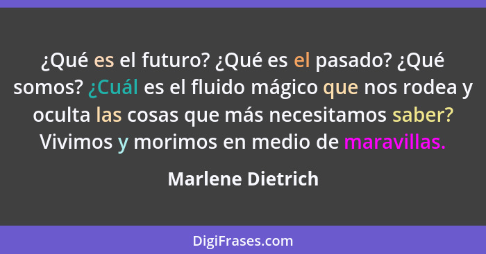 ¿Qué es el futuro? ¿Qué es el pasado? ¿Qué somos? ¿Cuál es el fluido mágico que nos rodea y oculta las cosas que más necesitamos sa... - Marlene Dietrich