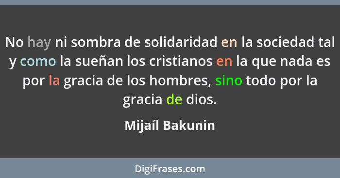 No hay ni sombra de solidaridad en la sociedad tal y como la sueñan los cristianos en la que nada es por la gracia de los hombres, si... - Mijaíl Bakunin