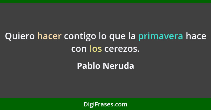 Quiero hacer contigo lo que la primavera hace con los cerezos.... - Pablo Neruda