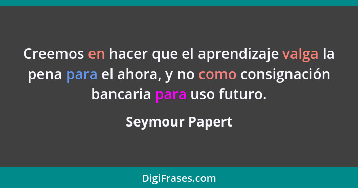 Creemos en hacer que el aprendizaje valga la pena para el ahora, y no como consignación bancaria para uso futuro.... - Seymour Papert