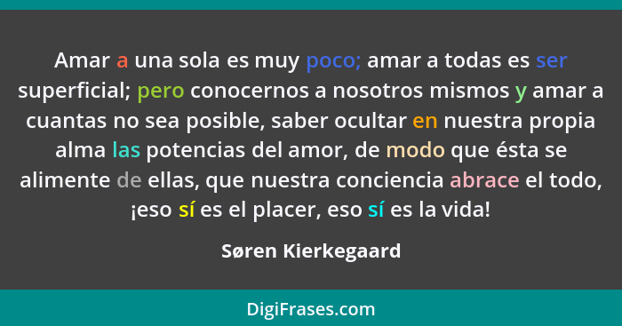 Amar a una sola es muy poco; amar a todas es ser superficial; pero conocernos a nosotros mismos y amar a cuantas no sea posible, s... - Søren Kierkegaard