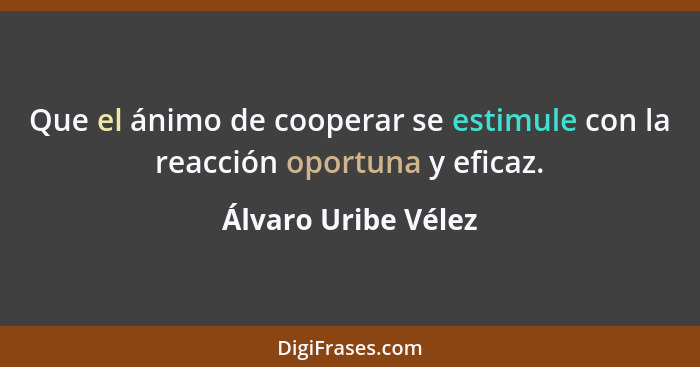 Que el ánimo de cooperar se estimule con la reacción oportuna y eficaz.... - Álvaro Uribe Vélez