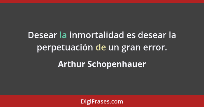 Desear la inmortalidad es desear la perpetuación de un gran error.... - Arthur Schopenhauer