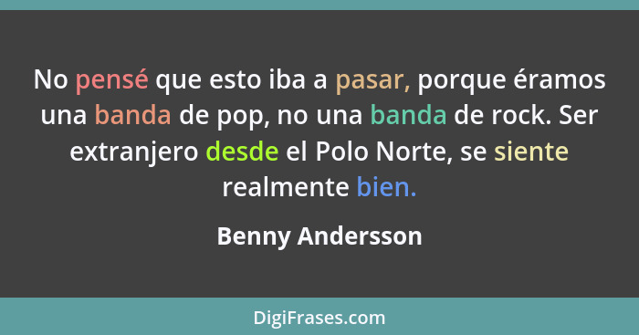 No pensé que esto iba a pasar, porque éramos una banda de pop, no una banda de rock. Ser extranjero desde el Polo Norte, se siente r... - Benny Andersson