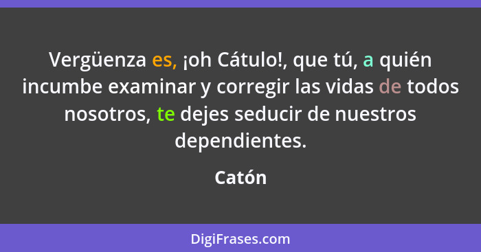 Vergüenza es, ¡oh Cátulo!, que tú, a quién incumbe examinar y corregir las vidas de todos nosotros, te dejes seducir de nuestros dependientes.... - Catón