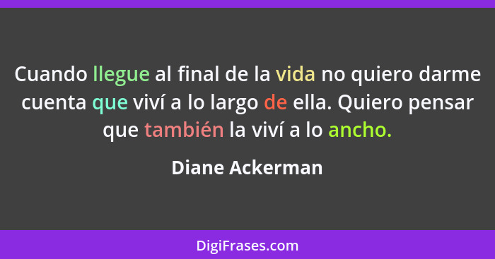 Cuando llegue al final de la vida no quiero darme cuenta que viví a lo largo de ella. Quiero pensar que también la viví a lo ancho.... - Diane Ackerman