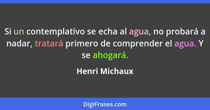 Si un contemplativo se echa al agua, no probará a nadar, tratará primero de comprender el agua. Y se ahogará.... - Henri Michaux