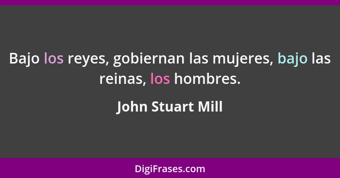 Bajo los reyes, gobiernan las mujeres, bajo las reinas, los hombres.... - John Stuart Mill