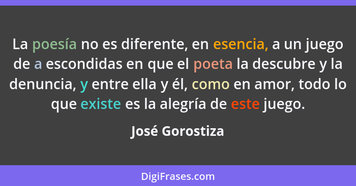 La poesía no es diferente, en esencia, a un juego de a escondidas en que el poeta la descubre y la denuncia, y entre ella y él, como... - José Gorostiza
