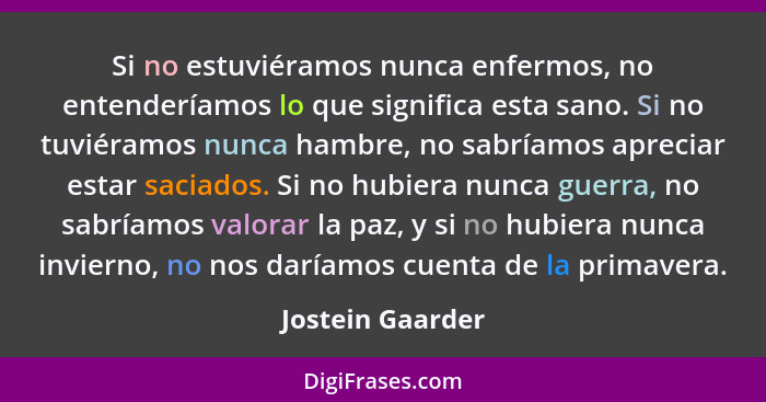 Si no estuviéramos nunca enfermos, no entenderíamos lo que significa esta sano. Si no tuviéramos nunca hambre, no sabríamos apreciar... - Jostein Gaarder