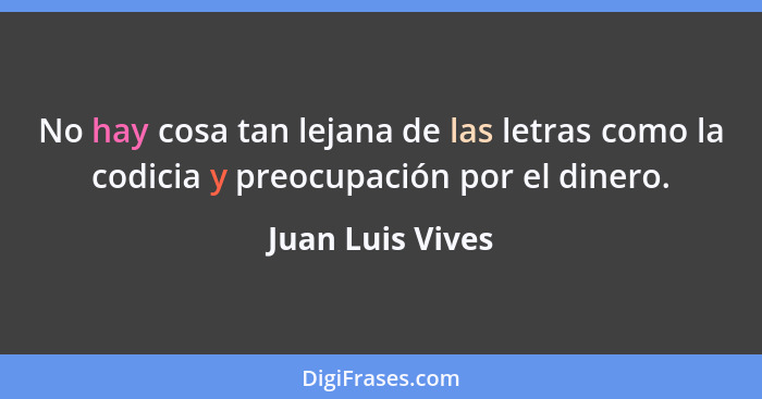 No hay cosa tan lejana de las letras como la codicia y preocupación por el dinero.... - Juan Luis Vives