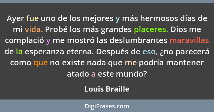 Ayer fue uno de los mejores y más hermosos días de mi vida. Probé los más grandes placeres. Dios me complació y me mostró las deslumbr... - Louis Braille