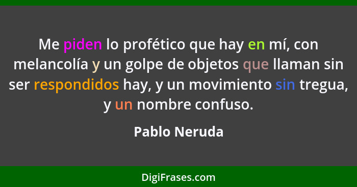 Me piden lo profético que hay en mí, con melancolía y un golpe de objetos que llaman sin ser respondidos hay, y un movimiento sin tregu... - Pablo Neruda