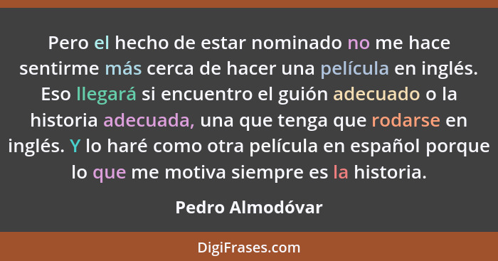 Pero el hecho de estar nominado no me hace sentirme más cerca de hacer una película en inglés. Eso llegará si encuentro el guión ade... - Pedro Almodóvar