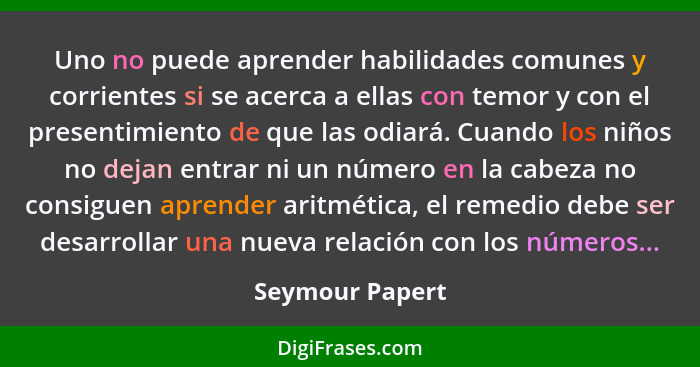 Uno no puede aprender habilidades comunes y corrientes si se acerca a ellas con temor y con el presentimiento de que las odiará. Cuan... - Seymour Papert