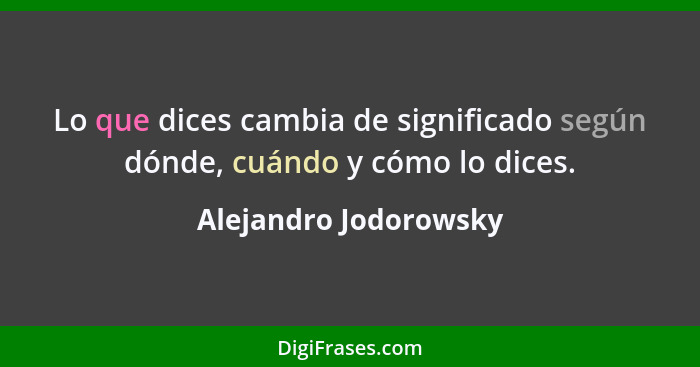 Lo que dices cambia de significado según dónde, cuándo y cómo lo dices.... - Alejandro Jodorowsky