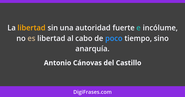 La libertad sin una autoridad fuerte e incólume, no es libertad al cabo de poco tiempo, sino anarquía.... - Antonio Cánovas del Castillo