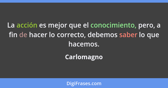 La acción es mejor que el conocimiento, pero, a fin de hacer lo correcto, debemos saber lo que hacemos.... - Carlomagno