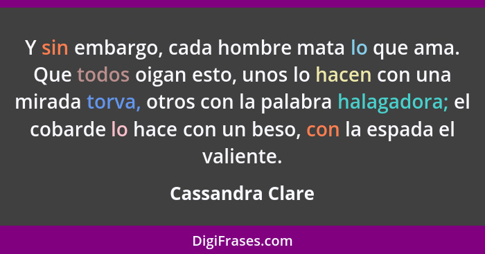 Y sin embargo, cada hombre mata lo que ama. Que todos oigan esto, unos lo hacen con una mirada torva, otros con la palabra halagador... - Cassandra Clare