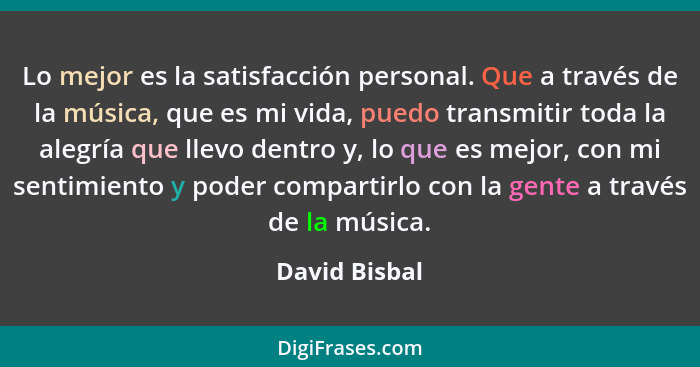 Lo mejor es la satisfacción personal. Que a través de la música, que es mi vida, puedo transmitir toda la alegría que llevo dentro y, l... - David Bisbal