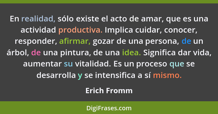 En realidad, sólo existe el acto de amar, que es una actividad productiva. Implica cuidar, conocer, responder, afirmar, gozar de una per... - Erich Fromm