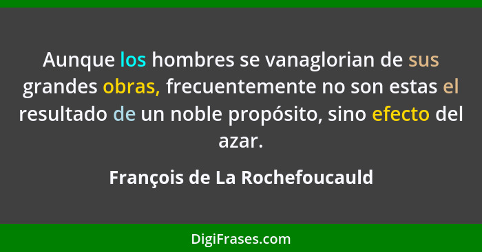 Aunque los hombres se vanaglorian de sus grandes obras, frecuentemente no son estas el resultado de un noble propósito,... - François de La Rochefoucauld