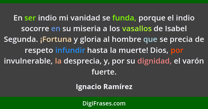 En ser indio mi vanidad se funda, porque el indio socorre en su miseria a los vasallos de Isabel Segunda. ¡Fortuna y gloria al hombr... - Ignacio Ramírez