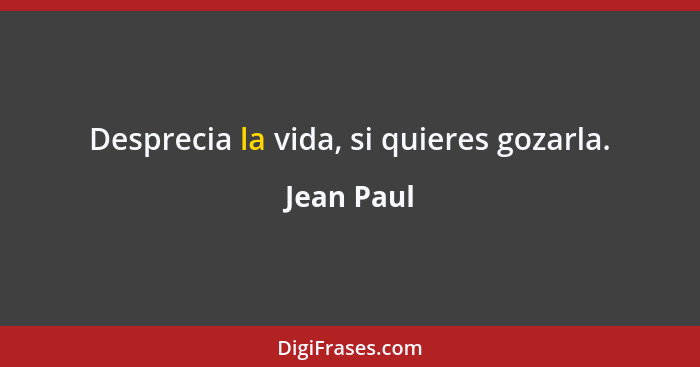 Desprecia la vida, si quieres gozarla.... - Jean Paul