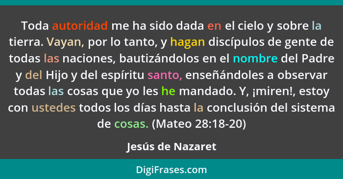 Toda autoridad me ha sido dada en el cielo y sobre la tierra. Vayan, por lo tanto, y hagan discípulos de gente de todas las nacione... - Jesús de Nazaret