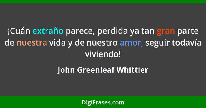 ¡Cuán extraño parece, perdida ya tan gran parte de nuestra vida y de nuestro amor, seguir todavía viviendo!... - John Greenleaf Whittier