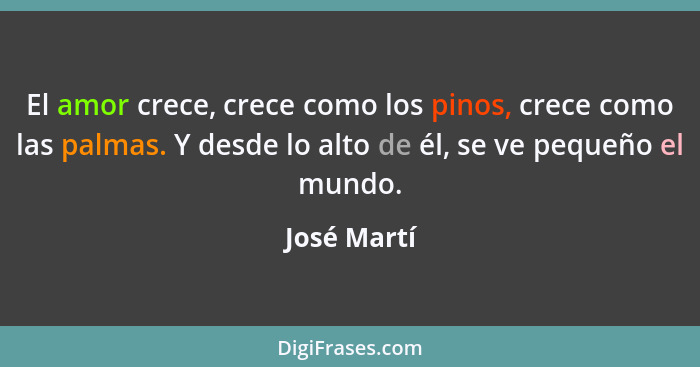 El amor crece, crece como los pinos, crece como las palmas. Y desde lo alto de él, se ve pequeño el mundo.... - José Martí