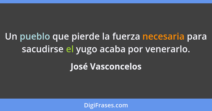 Un pueblo que pierde la fuerza necesaria para sacudirse el yugo acaba por venerarlo.... - José Vasconcelos