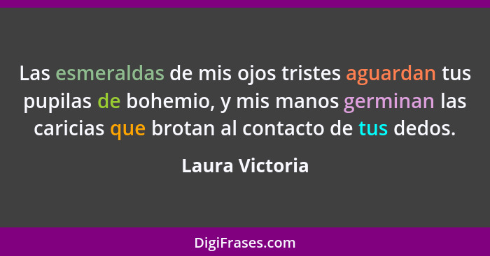 Las esmeraldas de mis ojos tristes aguardan tus pupilas de bohemio, y mis manos germinan las caricias que brotan al contacto de tus d... - Laura Victoria