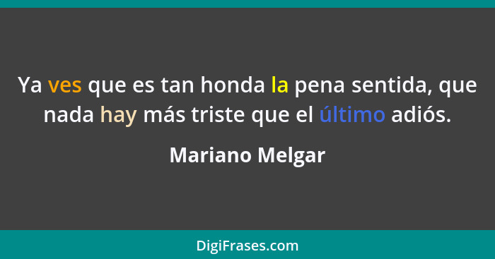 Ya ves que es tan honda la pena sentida, que nada hay más triste que el último adiós.... - Mariano Melgar