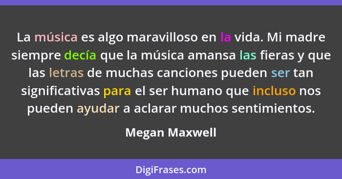 La música es algo maravilloso en la vida. Mi madre siempre decía que la música amansa las fieras y que las letras de muchas canciones... - Megan Maxwell