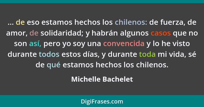 ... de eso estamos hechos los chilenos: de fuerza, de amor, de solidaridad; y habrán algunos casos que no son así, pero yo soy una... - Michelle Bachelet