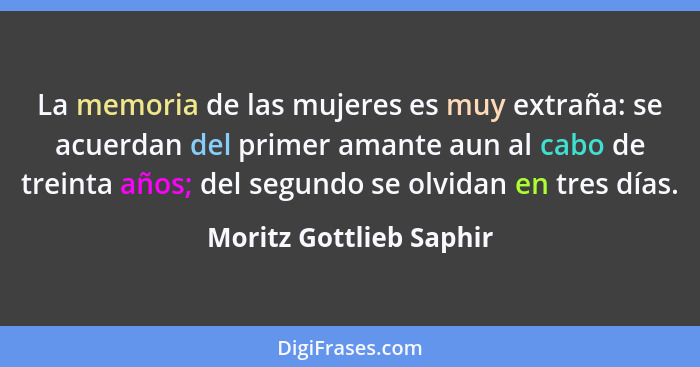 La memoria de las mujeres es muy extraña: se acuerdan del primer amante aun al cabo de treinta años; del segundo se olvidan e... - Moritz Gottlieb Saphir