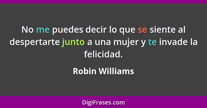 No me puedes decir lo que se siente al despertarte junto a una mujer y te invade la felicidad.... - Robin Williams