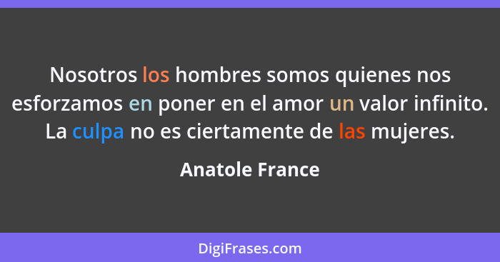 Nosotros los hombres somos quienes nos esforzamos en poner en el amor un valor infinito. La culpa no es ciertamente de las mujeres.... - Anatole France